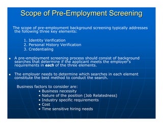 Scope of Pre-Employment Screening
The scope of pre-employment background screening typically addresses
 the following three key elements:

     1. Identity Verification
     2. Personal History Verification
     3. Credentialing

A pre-employment screening process should consist of background
searches that determine if the applicant meets the employer’s
requirements in each of the three elements.

The employer needs to determine which searches in each element
constitute the best method to conduct the search.

 Business factors to consider are:
            • Business necessity
            • Nature of the position (Job Relatedness)
            • Industry specific requirements
            • Cost
            • Time sensitive hiring needs
 