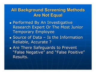 All Background Screening Methods
          Are Not Equal
Performed By An Investigative
Research Expert Or The Most Junior
Temporary Employee
Source of Data – Is the Information
Reliable, Accurate ?
Are There Safeguards to Prevent
“False Negative” and “False Positive”
Results.
 