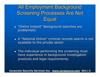All Employment Background
     Screening Processes Are Not
                Equal
      “Online Instant” Background searches are
      problematic

      A “National Online” criminal records search is not
      available to the private sector

      The individual performing the screening must
      have experience in background investigation
      practices and legal requirements.


Corporate Security Services Inc. www.corpsecure.com 2011 ©
 