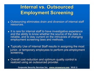 Internal vs. Outsourced
        Employment Screening
Outsourcing eliminates drain and diversion of internal staff
resources.

It is rare for internal staff to have investigative experience
and the ability to know whether the source of the data is
reliable, and to stay current on the intricacies of changing
employment screening laws and methods.

Typically Use of Internal Staff results in assigning the most
junior, or temporary employees to perform pre-employment
screening.

Overall cost reduction and optimum quality control is
realized using an outsourced provider.
      Corporate Security Services Inc. www.corpsecure.com 2010 ©
 