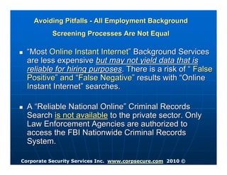 Avoiding Pitfalls - All Employment Background
           Screening Processes Are Not Equal

  “Most Online Instant Internet” Background Services
  are less expensive but may not yield data that is
  reliable for hiring purposes. There is a risk of “ False
  Positive” and “False Negative” results with “Online
  Instant Internet” searches.

  A “Reliable National Online” Criminal Records
  Search is not available to the private sector. Only
  Law Enforcement Agencies are authorized to
  access the FBI Nationwide Criminal Records
  System.

Corporate Security Services Inc. www.corpsecure.com 2010 ©
 