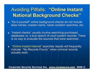 Avoiding Pitfalls: “Online Instant
  National Background Checks”
 “Do-it-yourself” online background checks do not include
 alias names, maiden name, name variation searches, etc.

 “Instant checks” usually involve searching purchased
 databases vs. a true search of court system records. There
 is no way to evaluate the sources that were searched.

  “Online Instant Internet” searches results will frequently
 indicate “No Records Found,” when criminal records
 actually exist.




Corporate Security Services Inc. www.corpsecure.com 2009 ©
 