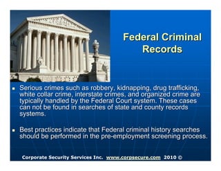 Federal Criminal
                                       Records


Serious crimes such as robbery, kidnapping, drug trafficking,
white collar crime, interstate crimes, and organized crime are
typically handled by the Federal Court system. These cases
can not be found in searches of state and county records
systems.

Best practices indicate that Federal criminal history searches
should be performed in the pre-employment screening process.


Corporate Security Services Inc. www.corpsecure.com 2010 ©
 