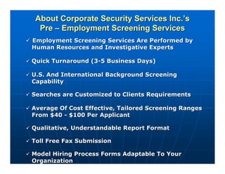 About Corporate Security Services Inc.’s
  Pre – Employment Screening Services
Employment Screening Services Are Performed by
Human Resources and Investigative Experts

Quick Turnaround (3-5 Business Days)

U.S. And International Background Screening
Capability

Searches are Customized to Clients Requirements

Average Of Cost Effective, Tailored Screening Ranges
From $40 - $100 Per Applicant

Qualitative, Understandable Report Format

Toll Free Fax Submission

Model Hiring Process Forms Adaptable To Your
Organization
 