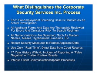 What Distinguishes the Corporate
  Security Services Inc. Process
Each Pre-employment Screening Case Is Handled As An
Actual Investigation.
All Applicant Forms And Data Are Thoroughly Reviewed
For Errors And Omissions Prior To Search Regimen.
All Name Variations Are Searched, Such As Maiden
Names, Aliases, Hyphenated Surnames, Etc.
Robust Security Measures to Protect Applicant Data.
Use Only “ Real Time”, Direct Data from Court Records.
17 Year History With No Incident of Reporting A “False
Negative” or “False Positive Results.
Intense Client Communication/Update Processes
 