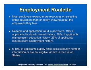 Employment Roulette
Most employers expend more resources on selecting
office equipment than on really knowing about the
employees they hire.

Resume and application fraud is pervasive. 19% of
applicants lie about criminal history; 30% of applicants
misrepresent education history; 25% of applicants
misrepresent employment history.

6-10% of applicants supply false social security number
information or are not eligible for hire in the United
States.


    Corporate Security Services Inc. www.corpsecure.com 2010 ©
 
