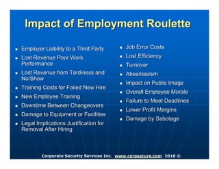 Impact of Employment Roulette

Employer Liability to a Third Party        Job Error Costs
Lost Revenue Poor Work                     Lost Efficiency
Performance                                Turnover
Lost Revenue from Tardiness and            Absenteeism
No/Show
                                           Impact on Public Image
Training Costs for Failed New Hire
                                           Overall Employee Morale
New Employee Training
                                           Failure to Meet Deadlines
Downtime Between Changeovers
                                           Lower Profit Margins
Damage to Equipment or Facilities
                                           Damage by Sabotage
Legal Implications Justification for
Removal After Hiring



        Corporate Security Services Inc. www.corpsecure.com 2010 ©
 