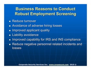 Business Reasons to Conduct
 Robust Employment Screening
Reduce turnover
Avoidance of adverse hiring losses
Improved applicant quality
Liability avoidance
Improved capability for IRS and INS compliance
Reduce negative personnel related incidents and
losses




    Corporate Security Services Inc. www.corpsecure.com 2010 ©
 