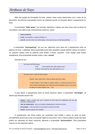 Atributos de Texto
Além das opções de formatação da fonte, existem várias outras relacionadas com o texto de um
documento. As próximas propriedades devem ser utilizadas quando se necessita alterar o espaçamento do
texto.
A propriedade “letter-space”, por exemplo, especifica o espaço que deve haver entre as letras de
uma palavra, para alterar este comportamento podemos utilizar:
 
valores positivos;
 
nomal : que substitui os valores herdados, ou
 
zero (0) : que não inclui nem subtrai espaço, mas que evita que o texto seja justificado.
A propriedade “word-spacing”, por sua vez, determina como deve ser o espaçamento entre as
palavras do texto, a alteração desta propriedade pode tanto atrapalhar quando facilitar a leitura do mesmo,
um pequeno espaço entre as palavras pode facilitar a leitura, enquanto muito espaço pode acabar
atrapalhando. Esta propriedade também aceita o valor “normal”.
Exemplo de uso:
No arquivo de CSS coloque:
.titulo { word-spacing: 8px; letter-spacing: 4px }
p.citacao { word-spacing: 4px; letter-spacing: 1px }
No arquivo com o corpo do texto coloque:
...
Capítulo span class=titulo coleta de dados pela rede /span
p class=citacao Como citado no capítulo anterior, a varredura de portas é uma
das principais metodologias para coleta ativa de informações sobre os nos ativos
na rede em um dado instante, mas ... /p
E para alterar a espaçamento entre as linhas devemos utilizar a propriedade “line-height”, os
valores que ela pode assumir são:
 
número : indica o número pelo qual o tamanho da fonte deve ser multiplicado para que seja
calculado o espaçamento;
 
valor de comprimento : que é um tamanho independente do tamanho da fonte;
 
porcentagem : a altura da linha é uma função do tamanho da fonte;
 
normal : remove qualquer valor herdado.
O espaçamento das linhas podem ser aumentado para facilitar a leitura de parte do texto,
principalmente quando ele ocupa uma grande região do documento. Com o mesmo objetivo partes dos texto
podem ser colocadas em letras maiúscula, alterando a propriedade “text-transform”. Esta propriedade
assume um dos seguintes valores:
Prof. Luís Rodrigo de Oliveira Gonçalves – luisrodrigoog@yahoo.com.br – http://www.lrodrigo.cjb.net Página 10 de 32
 
