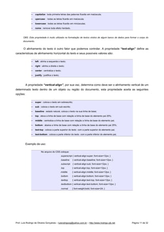  
capitalize : toda primeira letras das palavras ficarão em maiúscula;
 
upercase : todas as letras ficarão em maiúscula;
 
lowercase : todas as letras ficarão em minúsculas;
 
nome : remove toda efeito herdado.
OBS: Esta propriedade é muito utilizada na formatação de textos vindos de algum banco de dados para formar o corpo do
documento.
O alinhamento do texto é outro fator que podemos controlar. A propriedade “text-align” define as
características de alinhamento horizontal do texto e seus possíveis valores são:
 
left : alinha a esquerda o texto;
 
right : alinha a direita o texto;
 
center : centraliza o texto;
 
justify : justifica o texto;
A propriedade “vertical-align”, por sua vez, determina como deve ser o alinhamento vertical de um
determinado texto dentro de um objeto ou região do documento, esta propriedade aceita as seguintes
opções:
 
super : coloca o texto em sobrescrito;
 
sub : coloca o texto em sub escrito;
 
baseline : estado natural, coloca o texto na sua linha de base;
 
top : eleva a linha de base com relação a linha de base do elemento pai 25%;
 
middle : centraliza a linha de base com relação a linha de base do elemento pai;
 
bottom : abaixa a linha de base com relação a linha de base do elemento pai 25%;
 
text-top : coloca a parte superior do texto com a parte superior do elemento pai;
 
text-bottom : coloca a parte inferior do texto com a parte inferior do elemento pai;
Exemplo de uso:
No arquivo do CSS coloque:
.superscript { vertical-align:super; font-size=12px; }
.baseline { vertical-align:baseline; font-size=12px; }
.subscript { vertical-align:sub; font-size=12px; }
.top { vertical-align:top; font-size=12px; }
.middle { vertical-align:middle; font-size=12px; }
.bottom { vertical-align:bottom; font-size=12px; }
.texttop { vertical-align:text-top; font-size=12px; }
.textbottom { vertical-align:text-bottom; font-size=12px; }
.normal { font-weight:bold; font-size=24; }
Prof. Luís Rodrigo de Oliveira Gonçalves – luisrodrigoog@yahoo.com.br – http://www.lrodrigo.cjb.net Página 11 de 32
 