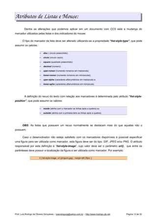 Atributos de Listas e Mouse:
Dentre as alterações que podemos aplicar em um documento com CCS está a mudança do
marcador utilizados pelas listas e dos indicadores do mouse.
O tipo do marcador da lista deve ser alterado utilizando-se a propriedade “list-style-type”, que pode
assumir os valores:
 
disc ( circulo preenchido);
 
circle (circulo vazio);
 
square (quadrado preenchido);
 
decimal (número);
 
uper-roman (numerais romanos em maiúscula);
 
lower-roman (numerais romanos em minúsculas);
 
uper-alpha (caracteres alfanuméricos em maiúscula) e
 
lower-apha (caracteres alfanuméricos em minúscula).
A definição do recuo do texto com relação aos marcadores é determinada pelo atributo “list-style-
position”, que pode assumir os valores:
 
inside (alinha com o marcador as linhas após a quebra) ou
 
outside (alinha com a primeira letra as linhas após a quebra).
OBS: As listas que possuem um recuo normalmente se destacam mais do que aquelas não o
possuem.
Caso o desenvolvedor não esteja satisfeito com os marcadores disponíveis é possível especificar
uma figura para ser utilizada como marcador, esta figura deve ser do tipo: GIF, JPEG e/ou PNG. O atributo
responsável por esta definição é “list-style-image”, cujo valor deve ser o parâmetro url(), que entre os
parênteses deve possuir a localização da figura a ser utilizada como marcador. Por exemplo:
li { list-style-image: url (pinguim.jpg); margin-left 20px; }
Prof. Luís Rodrigo de Oliveira Gonçalves – luisrodrigoog@yahoo.com.br – http://www.lrodrigo.cjb.net Página 13 de 32
 
