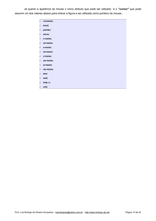 Já quanto a aparência do mouse o único atributo que pode ser utilizado é o “cursor” que pode
assumir um dos valores abaixo para indicar a figura a ser utilizada como ponteiro do mouse.:
 
crosshair;
 
hand;
 
pointer;
 
move;
 
n-resize;
 
ne-resize;
 
e-resize;
 
se-resize;
 
s-resize;
 
sw-resize;
 
w-resize;
 
nw-resize;
 
text;
 
wait;
 
help ou
 
url().
Prof. Luís Rodrigo de Oliveira Gonçalves – luisrodrigoog@yahoo.com.br – http://www.lrodrigo.cjb.net Página 14 de 32
 