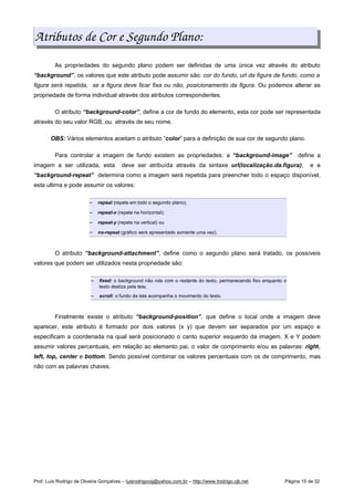 Atributos de Cor e Segundo Plano:
As propriedades do segundo plano podem ser definidas de uma única vez através do atributo
“background”, os valores que este atributo pode assumir são: cor do fundo, url da figura de fundo, como a
figura será repetida, se a figura deve ficar fixa ou não, posicionamento da figura. Ou podemos alterar as
propriedade de forma individual através dos atributos correspondentes.
O atributo “background-color”, define a cor de fundo do elemento, esta cor pode ser representada
através do seu valor RGB, ou através de seu nome.
OBS: Vários elementos aceitam o atributo “color” para a definição de sua cor de segundo plano.
Para controlar a imagem de fundo existem as propriedades: a “background-image” define a
imagem a ser utilizada, esta deve ser atribuída através da sintaxe url(localização.da.figura); e a
“background-repeat” determina como a imagem será repetida para preencher todo o espaço disponível,
esta ultima e pode assumir os valores:
 
repeat (repete em todo o segundo plano);
 
repeat-x (repete na horizontal);
 
repeat-y (repete na vertical) ou
 
no-repeat (gráfico será apresentado somente uma vez).
O atributo “background-attachment”, define como o segundo plano será tratado, os possíveis
valores que podem ser utilizados nesta propriedade são:
 
fixed: o background não rola com o restante do texto, permanecendo fixo enquanto o
texto desliza pela tela;
 
scroll: o fundo da tela acompanha o movimento do texto.
Finalmente existe o atributo “background-position”, que define o local onde a imagem deve
aparecer, este atributo é formado por dois valores (x y) que devem ser separados por um espaço e
especificam a coordenada na qual será posicionado o canto superior esquerdo da imagem. X e Y podem
assumir valores percentuais, em relação ao elemento pai, o valor de comprimento e/ou as palavras: right,
left, top, center e bottom. Sendo possível combinar os valores percentuais com os de comprimento, mas
não com as palavras chaves.
Prof. Luís Rodrigo de Oliveira Gonçalves – luisrodrigoog@yahoo.com.br – http://www.lrodrigo.cjb.net Página 15 de 32
 