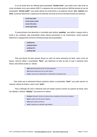 A cor da borda deve ser definida pela propriedade “border-color”, que aceita como valor tanto as
cores nomeadas como seus valores RGB. E a espessura de uma borda pode ser definida através do uso da
propriedade “border-width”, que aceita valores de comprimento e as palavras chaves: thin, medium e/ou
thick, é possível determinar a espessura de cada lado da borda de forma individual através dos atributos:
 
border-top-width;
 
border-bottom-width;
 
border-left-width e
 
border-right-width.
O preenchimento dos elementos é controlado pelo atributo “padding”, que define o espaço entre a
borda e seu conteúdo, esta propriedade aceita valores percentuais ou de comprimento, sendo possível
determinar o espaçamento de forma individual através das propriedades:
 
padding-top;
 
padding-bottom;
 
padding-left e
 
padding-right.
Para que blocos de texto possam flutuar ao redor de outros elementos de texto, assim como de
figuras, deve-se utilizar a propriedade “float”, que determina ao lado da tela no qual o elemento deve
flutuar, este atributo aceita os valores:
 
right (demais elementos ficam do lado esquerdo);
 
left (demais elementos ficam do lado direito);
 
nome ( assume como alinhamento o alinhamento do elemento pai).
Para evitar que os elementos flutuem podemos utilizar a propriedade “clear”, que pode assumir os
mesmos valores da anterior, assim como “both”.
Para a definição de como o elemento deve ser tratado quando ocorrem as quebras de linhas, deve
ser utilizado o atributo “display”, que assume os valores:
 
list-item (marcador de item na primeira linha e quebras de linha acima e abaixo);
 
block ( quebra de linha acima e abaixo);
 
inline (sem quebra de linha) e
 
none ( impede que o elemento seja exibido).
Prof. Luís Rodrigo de Oliveira Gonçalves – luisrodrigoog@yahoo.com.br – http://www.lrodrigo.cjb.net Página 17 de 32
 