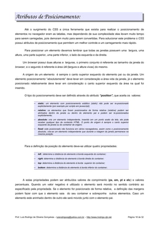 Atributos de Posicionamento:
Até o surgimento do CSS a única ferramenta que existia para realizar o posicionamento de
elementos no navegador eram as tabelas, mas dependendo de sua complexidade elas levam muito tempo
para serem carregadas, pois demoram muito para serem convertidas. Para solucionar este problema o CSS
possui atributos de posicionamento que permitem um melhor controle e um carregamento mais rápido.
Para posicionar um elemento devemos lembrar que todas as janelas possuem uma largura, uma
altura, uma parte superior, uma parte inferior, o lado da esquerda e da direita.
Um browser possui duas alturas e larguras, o primeiro conjunto é referente ao tamanho da janela do
browser, e o segundo é referente à área útil (largura e altura vivas) do mesmo.
A origem de um elemento é sempre o canto superior esquerdo do elemento pai ou da janela. Um
elemento posicionamento “absolutamente” deve levar em consideração a área vida da janela, já o elemento
posicionado relativamente deve levar em consideração o canto superior esquerdo da área na qual foi
inserido.
O tipo do posicionamento deve ser definido através do atributo “position”, que aceita os valores:
 
static: um elemento com posicionamento estático (static) não pode ser re-posicionado
explicitamente (por exemplo por scripts em javascript);
 
relative: os elementos que foram posicionados de forma relativa (relative) podem ser
alinhados dentro da janela ou dentro do elemento pai e podem ser re-posicionados
explicitamente;
 
absolute: cria um elemento independente, inserido em um ponto exato da tela, ele pode
receber qualquer tipo de conteúdo HTML. O ponto de origem é sempre o canto superior
esquerdo da janela ou do container de origem;
 
fixed: este posicionado não funciona em vários navegadores, assim como o posicionamento
absoluto, cria-se um elemento independente que durante a rolagem da janela permanece na
mesma posição
Para a definição da posição do elemento deve-se utilizar quatro propriedades:
 
left : determina a distância do elemento à borda esquerda do container;
 
right: determina a distância do elemento à borda direita do container;
 
top: determina a distância do elemento à borda superior do container;
 
bottom: determina a distância do elemento à borda inferior do container;
A estas propriedades podem ser atribuídos valores de comprimento (px, em, pt e etc) e valores
percentuais. Quando um valor negativo é utilizado o elemento será movido no sentido contrário ao
especificado pela propriedade. Se o elemento for posicionado de forma relativa, a definição das margens
podem fazer com que o elemento saia do seu container e sobreponha outros elementos. Caso um
elemento este aninhado dentro de outro ele será movido junto com o elemento pai.
Prof. Luís Rodrigo de Oliveira Gonçalves – luisrodrigoog@yahoo.com.br – http://www.lrodrigo.cjb.net Página 18 de 32
 