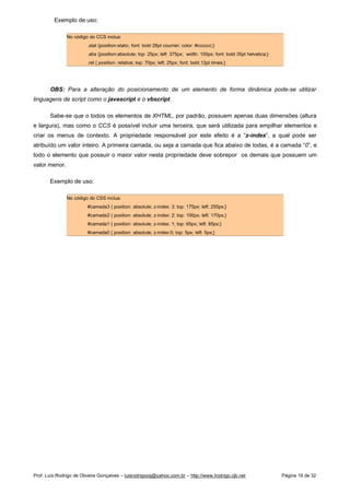 Exemplo de uso:
No código do CCS inclua:
.stat {position:static; font: bold 28pt courrier; color: #cccccc;}
.abs {position:absolute; top: 25px; left: 375px; width: 100px; font: bold 35pt helvetica;}
.rel { position: relative; top: 70px; left: 25px; font: bold 12pt times;}
OBS: Para a alteração do posicionamento de um elemento de forma dinâmica pode-se utilizar
linguagens de script como o javascript e o vbscript.
Sabe-se que o todos os elementos de XHTML, por padrão, possuem apenas duas dimensões (altura
e largura), mas como o CCS é possível incluir uma terceira, que será utilizada para empilhar elementos e
criar os menus de contexto. A propriedade responsável por este efeito é a “z-index”, a qual pode ser
atribuído um valor inteiro. A primeira camada, ou seja a camada que fica abaixo de todas, é a camada “0”, e
todo o elemento que possuir o maior valor nesta propriedade deve sobrepor os demais que possuem um
valor menor.
Exemplo de uso:
No código do CSS inclua:
#camada3 { position: absolute; z-index: 3; top: 175px; left: 255px;}
#camada2 { position: absolute; z-index: 2; top: 100px; left: 170px;}
#camada1 { position: absolute; z-index: 1; top: 65px; left: 85px;}
#camada0 { position: absolute; z-index:0; top: 5px; left: 5px;}
Prof. Luís Rodrigo de Oliveira Gonçalves – luisrodrigoog@yahoo.com.br – http://www.lrodrigo.cjb.net Página 19 de 32
 