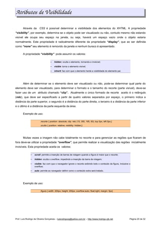 Atributos de Visibilidade
Através da CSS é possível determinar a visibilidade dos elementos do XHTML. A propriedade
“visibility”, por exemplo, determina se o objeto pode ser visualizado ou não, contudo mesmo não estando
visível ele ocupa seu espaço na janela, ou seja, haverá um espaço vazio onde o objeto estaria
normalmente. Este propriedade é radicalmente diferente da propriedade “display”, que ao ser definida
como “none” seu elemento é removido da janela e nenhum buraco é apresentado.
A propriedade “visibility” pode assumir os valores:
 
hidden: oculta o elemento, tornando-o invisível;
 
visible: torna o elemento visível;
 
inherit: faz com que o elemento herde a visibilidade do elemento pai.
Além de determinar se o elemento deve ser visualizado ou não, pode-se determinar qual parte do
elemento deve ser visualizado, para determinar o formato e o tamanho do recorte (parte visível), deve-se
fazer uso de um atributo chamado “clip”. Atualmente o único formado de recorte aceito é o retângulo
(retc), que deve ser especificado a partir de quatro valores separados por espaço, o primeiro indica a
distância da parte superior, o segundo é a distância do parte direita, o terceiro é a distância da parte inferior
e o último é a distância da parte esquerda da área.
Exemplo de uso:
.recorte { position: absolute; clip: retc (15, 350, 195, 50); top 0px, left 0px;}
.oculto { position: relative; visibility: hidden;}
Muitas vezes a imagem não cabe totalmente no recorte e para gerenciar as regiões que ficaram de
fora deve-se utilizar a propriedade “overflow”, que permite realizar a visualização das regiões inicialmente
invisíveis. Esta propriedade aceita os valores:
 
scroll: permite a inserção de barras de rolagem quando a figura é maior que o recorte;
 
hidden: oculta o overflow, impedindo a inserção da barra de rolagem;
 
visible: faz com que o navegador ignore o recorte exibindo todo o conteúdo da figura, inclusive o
overflow;
 
auto: permite ao navegador definir como o conteúdo extra será tratado.
Exemplo de uso:
.figura { width: 200px; height: 200px; overflow:auto; float:right; margin: 5px}
Prof. Luís Rodrigo de Oliveira Gonçalves – luisrodrigoog@yahoo.com.br – http://www.lrodrigo.cjb.net Página 20 de 32
 