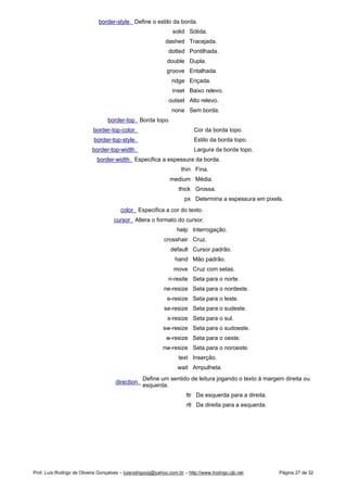 border-style Define o estilo da borda.
solid Sólida.
dashed Tracejada.
dotted Pontilhada.
double Dupla.
groove Entalhada.
ridge Eriçada.
inset Baixo relevo.
outset Alto relevo.
none Sem borda.
border-top Borda topo.
border-top-color Cor da borda topo.
border-top-style Estilo da borda topo.
border-top-width Largura da borda topo.
border-width Especifica a espessura da borda.
thin Fina.
medium Média.
thick Grossa.
px Determina a espessura em pixels.
color Especifica a cor do texto.
cursor Altera o formato do cursor.
help Interrogação.
crosshair Cruz.
default Cursor padrão.
hand Mão padrão.
move Cruz com setas.
n-resite Seta para o norte.
ne-resize Seta para o nordeste.
e-resize Seta para o leste.
se-resize Seta para o sudeste.
s-resize Seta para o sul.
sw-resize Seta para o sudoeste.
w-resize Seta para o oeste.
nw-resize Seta para o noroeste.
text Inserção.
wait Ampulheta.
direction
Define um sentido de leitura jogando o texto à margem direita ou
esquerda.
ltr Da esquerda para a direita.
rtl Da direita para a esquerda.
Prof. Luís Rodrigo de Oliveira Gonçalves – luisrodrigoog@yahoo.com.br – http://www.lrodrigo.cjb.net Página 27 de 32
 