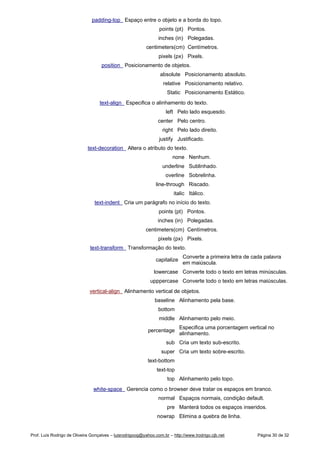 padding-top Espaço entre o objeto e a borda do topo.
points (pt) Pontos.
inches (in) Polegadas.
centimeters(cm) Centímetros.
pixels (px) Pixels.
position Posicionamento de objetos.
absolute Posicionamento absoluto.
relative Posicionamento relativo.
Static Posicionamento Estático.
text-align Especifica o alinhamento do texto.
left Pelo lado esquesdo.
center Pelo centro.
right Pelo lado direito.
justify Justificado.
text-decoration Altera o atributo do texto.
none Nenhum.
underline Sublinhado.
overline Sobrelinha.
line-through Riscado.
italic Itálico.
text-indent Cria um parágrafo no início do texto.
points (pt) Pontos.
inches (in) Polegadas.
centimeters(cm) Centímetros.
pixels (px) Pixels.
text-transform Transformação do texto.
capitalize
Converte a primeira letra de cada palavra
em maiúscula.
lowercase Converte todo o texto em letras minúsculas.
upppercase Converte todo o texto em letras maiúsculas.
vertical-align Alinhamento vertical de objetos.
baseline Alinhamento pela base.
bottom
middle Alinhamento pelo meio.
percentage
Especifica uma porcentagem vertical no
alinhamento.
sub Cria um texto sub-escrito.
super Cria um texto sobre-escrito.
text-bottom
text-top
top Alinhamento pelo topo.
white-space Gerencia como o browser deve tratar os espaços em branco.
normal Espaços normais, condição default.
pre Manterá todos os espaços inseridos.
nowrap Elimina a quebra de linha.
Prof. Luís Rodrigo de Oliveira Gonçalves – luisrodrigoog@yahoo.com.br – http://www.lrodrigo.cjb.net Página 30 de 32
 