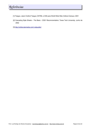 Referências
[1] Teague, Jason Craford Taegue; DHTML e CSS para World Wide Web; Editora Campus; 2001
[2] Cascading Style Sheets – The Basic - CSS1 Recommendation; Texas Tech University; Junho de
2002
[3] http://orbita.starmedia.com/~edaurelio/
Prof. Luís Rodrigo de Oliveira Gonçalves – luisrodrigoog@yahoo.com.br – http://www.lrodrigo.cjb.net Página 32 de 32
 