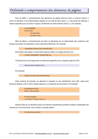 Definindo o comportamento dos elementos da página.
Para se definir o comportamento dos elementos da página deve-se incluir no arquivo externo o
nome do elemento a ser personalizado seguido de um sinal de abra chave ( { ); dos pares de atributos e
valores separados por um ponto e vírgula; e finalmente um sinal de fecha chave ( } ). Por exemplo:
p { color:#666666;
font-size:10pt;
line-height:18px;
font-family: Arial; }
Além de alterar o comportamento de todos os elementos de um determinado tipo, podemos criar
classes que podem ser aplicadas a vários elementos diferentes. Por exemplo:
.minhaClasse { font-size:12pt; font-family:Arial }
Para utilizar esta classe no documento pode-se utilizar um código parecido com:
<p class="minhaClasse"> Teste de CSS </p>
É possível criar uma classe para um elemento específico com a seguinte regra de CSS:
elemento.classe { atributos:valor;}
Por exemplo:
p.arial10 { font-size:10pt; font-family:Arial; };
Outra maneira de formatar um elemento é baseada no seu identificador único (ID), neste caso
devemos declarar a ID no CCS e depois aplica-lo a um elemento do documento. Por exemplo:
Na declaração do CCS:
#titulo1 { font-size:26px }
No corpo da página:
<p id="titulo1"> Primeiro Título </p>
Quando mais de um elemento possui as mesmas características podemos realizar a declaração dos
mesmos em uma única linha, como mostra o exemplo abaixo:
h1,h2,h3,p {font-size:12pt;}
Prof. Luís Rodrigo de Oliveira Gonçalves – luisrodrigoog@yahoo.com.br – http://www.lrodrigo.cjb.net Página 4 de 32
 