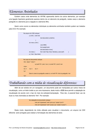 Elementos Aninhados
Existem casos onde elementos do XHTML aparecerão dentro de outros elementos, por exemplo
uma ligação hipertexto geralmente aparece dentro de um elemento de parágrafo, nestes casos o elemento
parágrafo é o elemento pai e a ligação é o elemento filho.
Assim como ocorre os elementos individuais os elementos aninhados também podem ser tratados
pela CCS. Por exemplo:
No arquivo do CSS coloque:
p a.link { color:red;
text-decoration:underline;
}
div.menu a.link {
color:#900;
font-weight:bold;
text-decoration:none;}
div.menu { font: bold 16px Arial, Helvetica, sans-serif; }
p { font: 12px Arial }
No corpo do documento coloque:
<div class=” menu”>
<a href=”#”> Link I </a> | <a href=”#”> Link II </a>
</div>
<hr /> <br /> <br />
<p>
Este é o texto do parágrafo e este é o <a href=”#”> link do parágrafo </a>
</p>
Trabalhando com a mídia de visualização diferentes:
Além de ser exibido em um navegador, um documento pode ser manipulado por outros meios de
visualização, como um leitor braile ou por uma impressora, deste modo o CCS deve permitir a adaptação da
visualização de acordo com o tipo do meio de exibição/manipulação. Para isto, é possível fazer uso de
duas ou mais chamadas ao elemento “link”. Por exemplo:
No cabeçalho do documento coloque:
<link rel=”stylesheet” href=”print.css” media=”print”>
<link rel=”stylesheet” href=”screen.css” media=”screen”>
Deste modo, dependendo da mídia utilizada para visualizar o documento, um arquivo de CSS
diferente será carregado para realizar a formatação dos elementos do texto.
Prof. Luís Rodrigo de Oliveira Gonçalves – luisrodrigoog@yahoo.com.br – http://www.lrodrigo.cjb.net Página 6 de 32
 