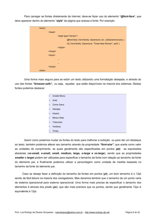 Para carregar as fontes diretamente da internet, deve-se fazer uso do elemento “@font-face”, que
deve aparecer dentro do elemento “style” da página que acessa a fonte. Por exemplo:
html
head
style type=”txt/css”
@font-face { font-family: Garamond; src: url(Garamond.eot); }
h2 { font-family: Garamond, “Times New Roman”, serif; }
/style
/head
body
...
...
/body
html
Uma forma mais segura para se exibir um texto utilizando uma formatação desejada, e através do
uso das fontes “browser-safe”, ou seja, aquelas que estão disponíveis na maioria dos sistemas. Destas
fontes podemos destacar:
 
Andale Mono;
 
Arial;
 
Comic Sans;
 
Georgia;
 
Impact;
 
Minion Web;
 
Trebuchet;
 
Verdana;
 
Times.
Assim como podemos mudar as fontes do texto para melhorar a exibição ou para dar um destaque
ao texto, também podemos alterar seu tamanho através da propriedade “font-size”, que aceita como valor
as unidades de comprimento, as quais geralmente são especificadas em pontos (pt); as expressões
absolutas (xx-small, x-small, small, medium, large, x-large e xx-large), sendo que as propriedades
smaller e larger podem ser utilizadas para especificar o tamanho da fonte com relação ao tamanho da fonte
do elemento pai; e finalmente podemos utilizar a percentagem como unidade de medida baseada no
tamanho da fonte do elemento pai.
Caso se deseje fazer a definição do tamanho da fontes em pontos (pt), um bom tamanho é o 12pt
sendo de fácil leitura na maioria dos navegadores. Mas devemos lembrar que o tamanho de um ponto varia
de sistema operacional para sistema operacional. Uma forma mais precisa de especificar o tamanho dos
elementos é através dos pixels (px), que são mais precisos que os pontos, sendo que geralmente 12px é
equivalente à 12pt.
Prof. Luís Rodrigo de Oliveira Gonçalves – luisrodrigoog@yahoo.com.br – http://www.lrodrigo.cjb.net Página 8 de 32
 