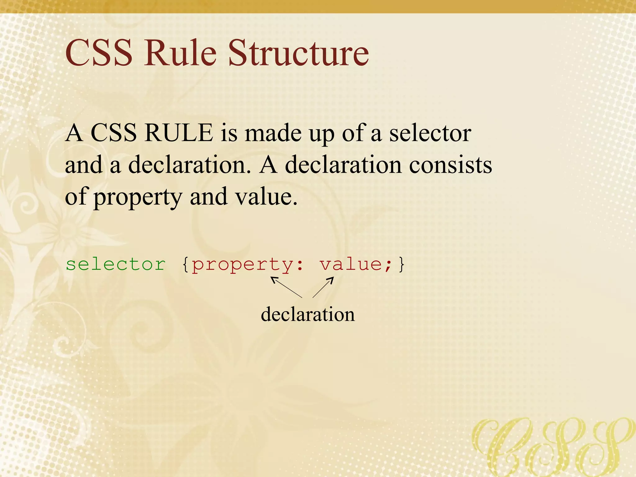 CSS Rule Structure A CSS RULE is made up of a selector and a declaration. A declaration consists of property and value. selector  { property: value; } declaration 
