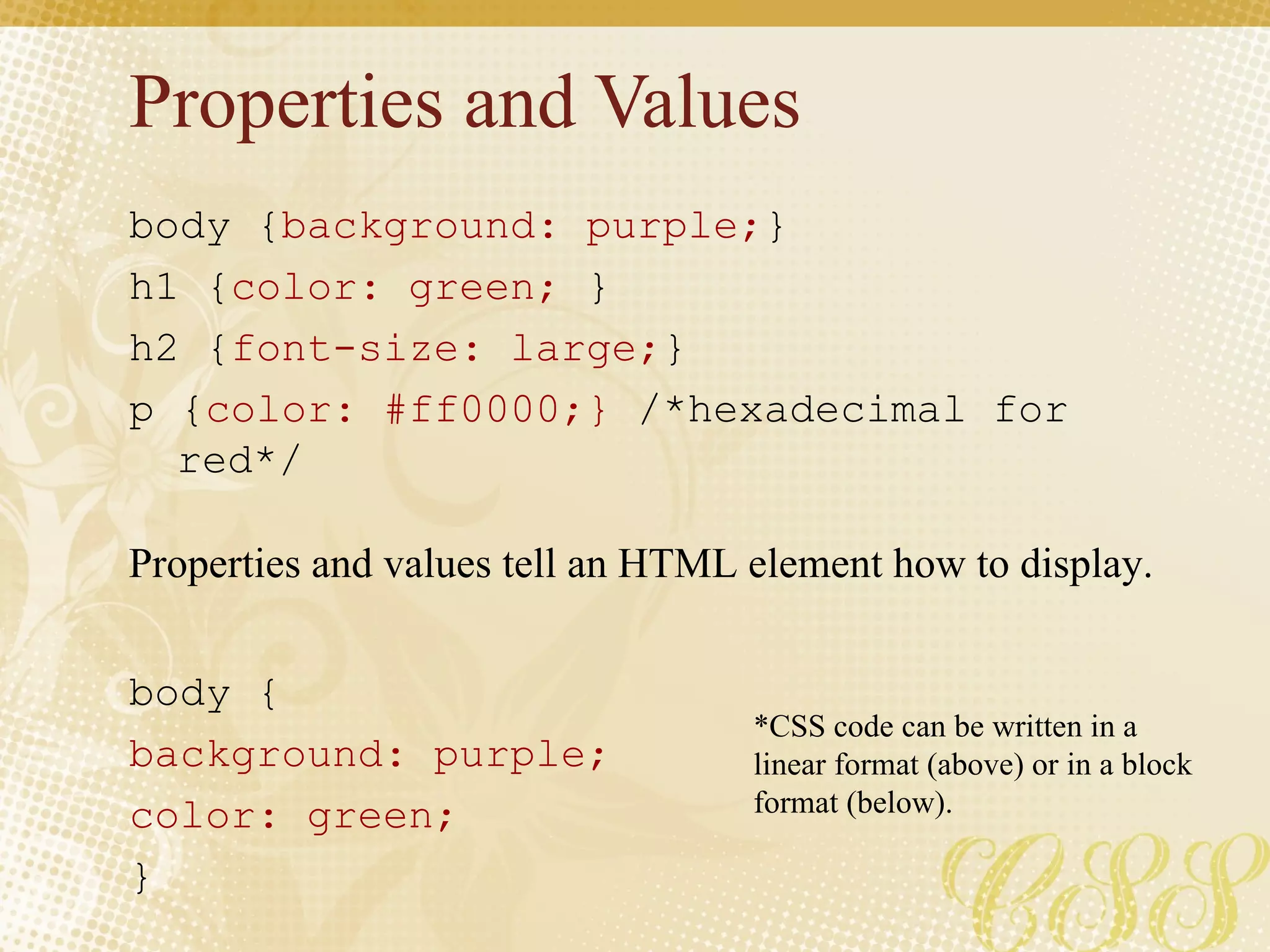 Properties and Values body { background: purple; }  h1 { color: green;  } h2 { font-size: large; } p { color: #ff0000;}  /*hexadecimal for red*/ body { background: purple; color: green; } Properties and values tell an HTML element how to display. *CSS code can be written in a linear format (above) or in a block format (below). 