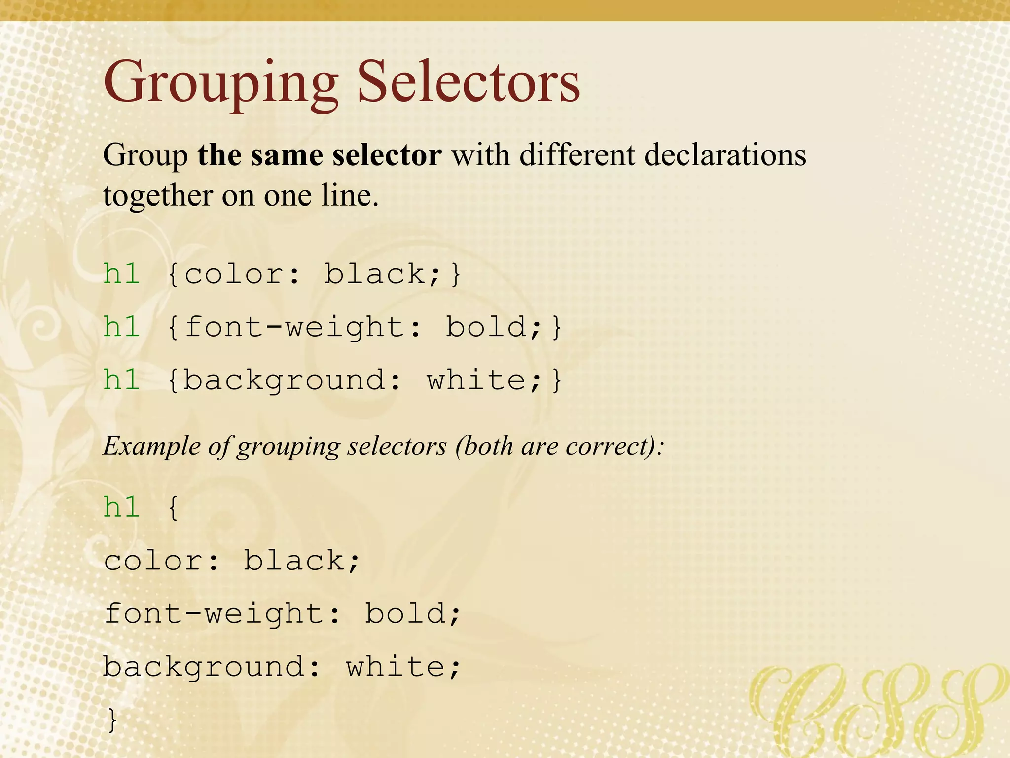 Grouping Selectors  h1  {color: black;} h1  {font-weight: bold;} h1  {background: white;} h1  { color: black;  font-weight: bold;  background: white; } Group  the same selector  with different declarations together on one line. Example of grouping selectors (both are correct): 