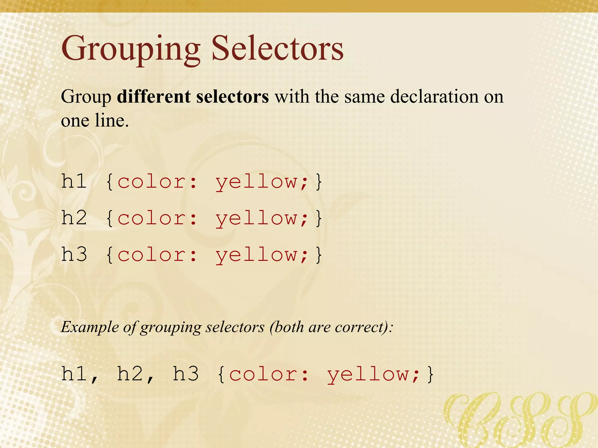 Grouping Selectors Group  different selectors  with the same declaration on one line. h1 { color: yellow; } h2 { color: yellow; } h3 { color: yellow; } h1, h2, h3 { color: yellow; } Example of grouping selectors (both are correct): 