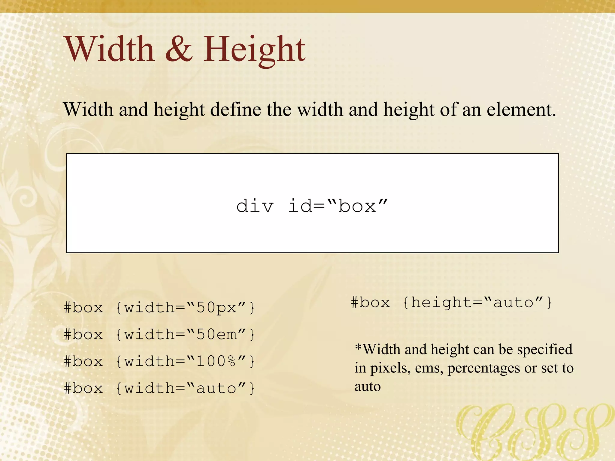 Width & Height div id=“box” #box {width=“50px”} #box {width=“50em”}  #box {width=“100%”} #box {width=“auto”}  Width and height define the width and height of an element. #box {height=“auto”}  *Width and height can be specified in pixels, ems, percentages or set to auto 