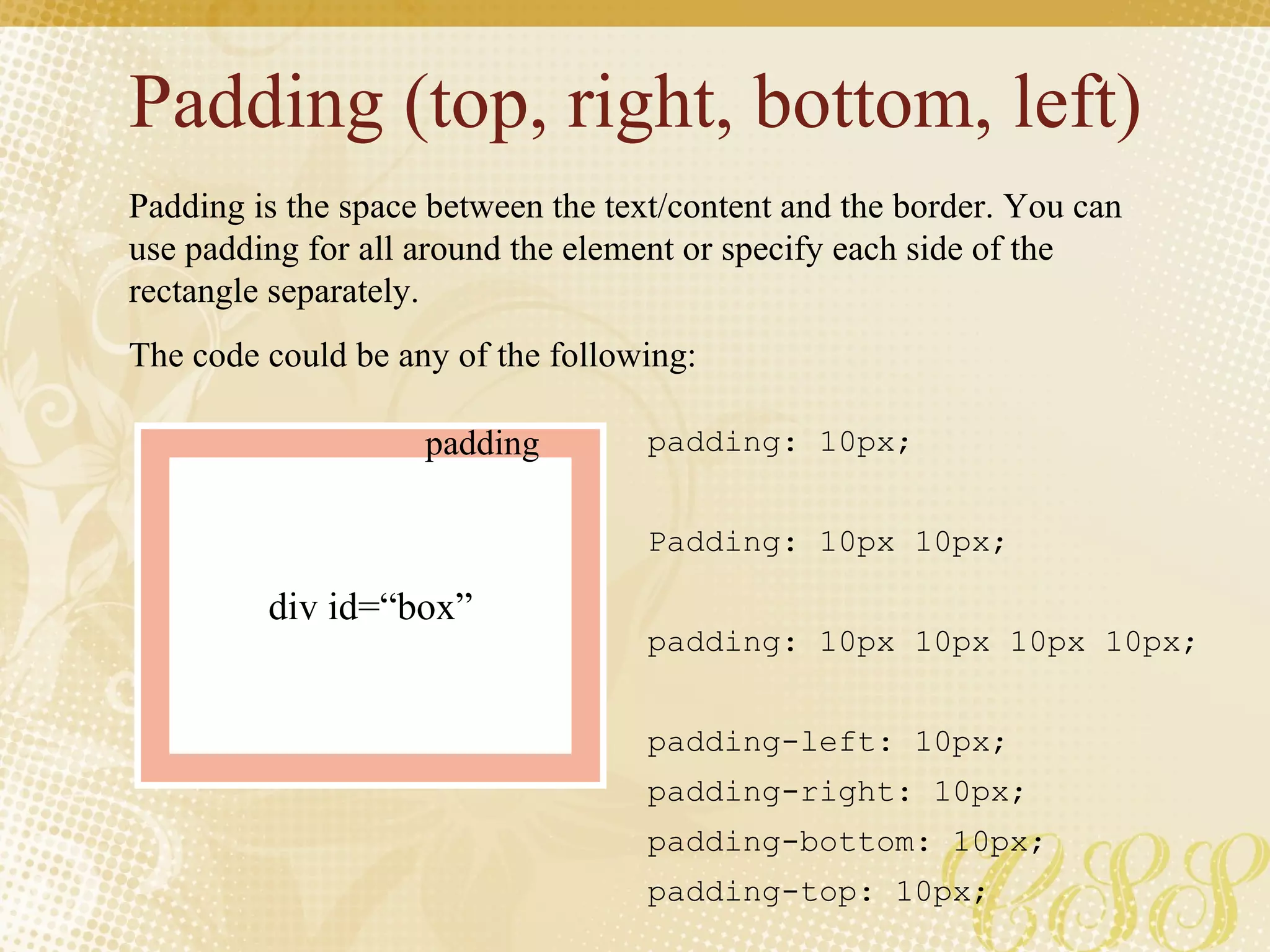 Padding (top, right, bottom, left) Padding is the space between the text/content and the border. You can use padding for all around the element or specify each side of the rectangle separately. The code could be any of the following: padding: 10px; Padding: 10px 10px; padding: 10px 10px 10px 10px; padding-left: 10px; padding-right: 10px; padding-bottom: 10px; padding-top: 10px; div id=“box” padding 