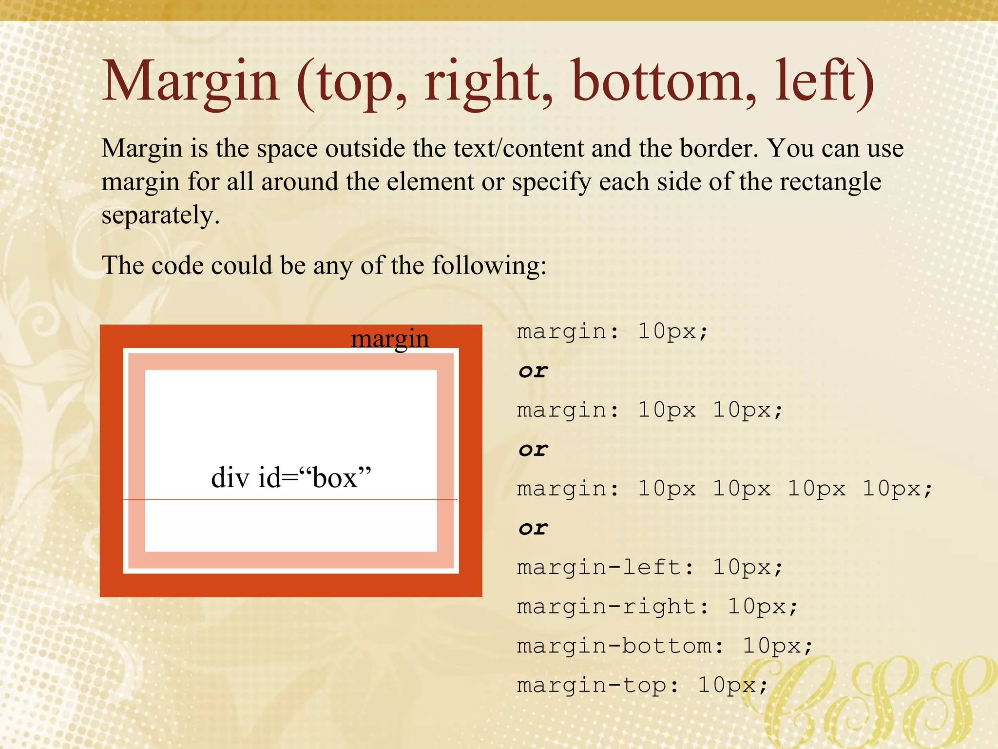 Margin (top, right, bottom, left) Margin is the space outside the text/content and the border. You can use margin for all around the element or specify each side of the rectangle separately. The code could be any of the following: margin: 10px; or margin: 10px 10px; or margin: 10px 10px 10px 10px; or margin-left: 10px; margin-right: 10px; margin-bottom: 10px; margin-top: 10px; margin div id=“box” 