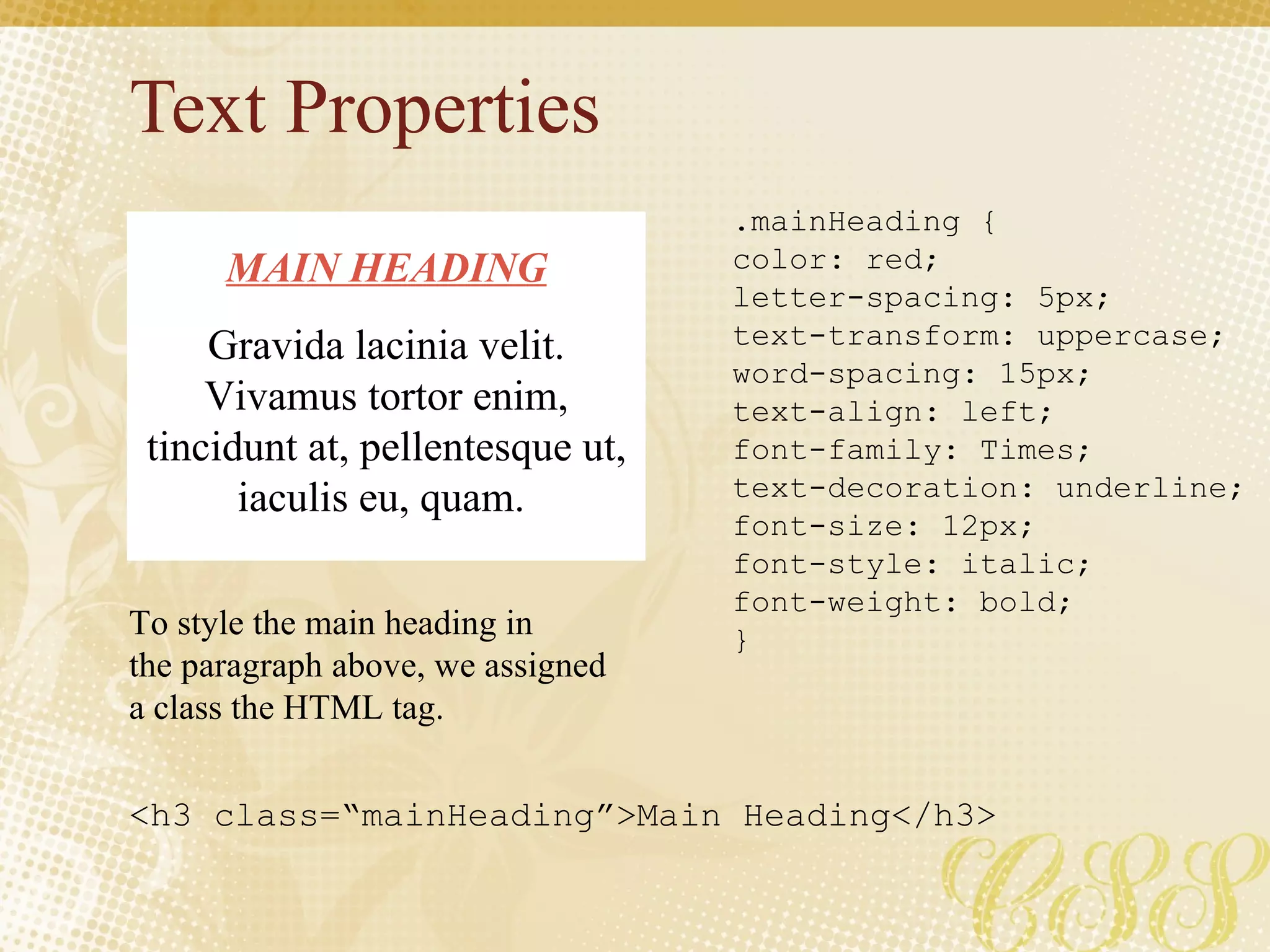 Text Properties .mainHeading { color: red; letter-spacing: 5px; text-transform: uppercase; word-spacing: 15px; text-align: left; font-family: Times; text-decoration: underline; font-size: 12px; font-style: italic; font-weight: bold; } MAIN HEADING Gravida lacinia velit. Vivamus tortor enim, tincidunt at, pellentesque ut, iaculis eu, quam.  To style the main heading in the paragraph above, we assigned a class the HTML tag. <h3 class=“mainHeading”>Main Heading</h3> 