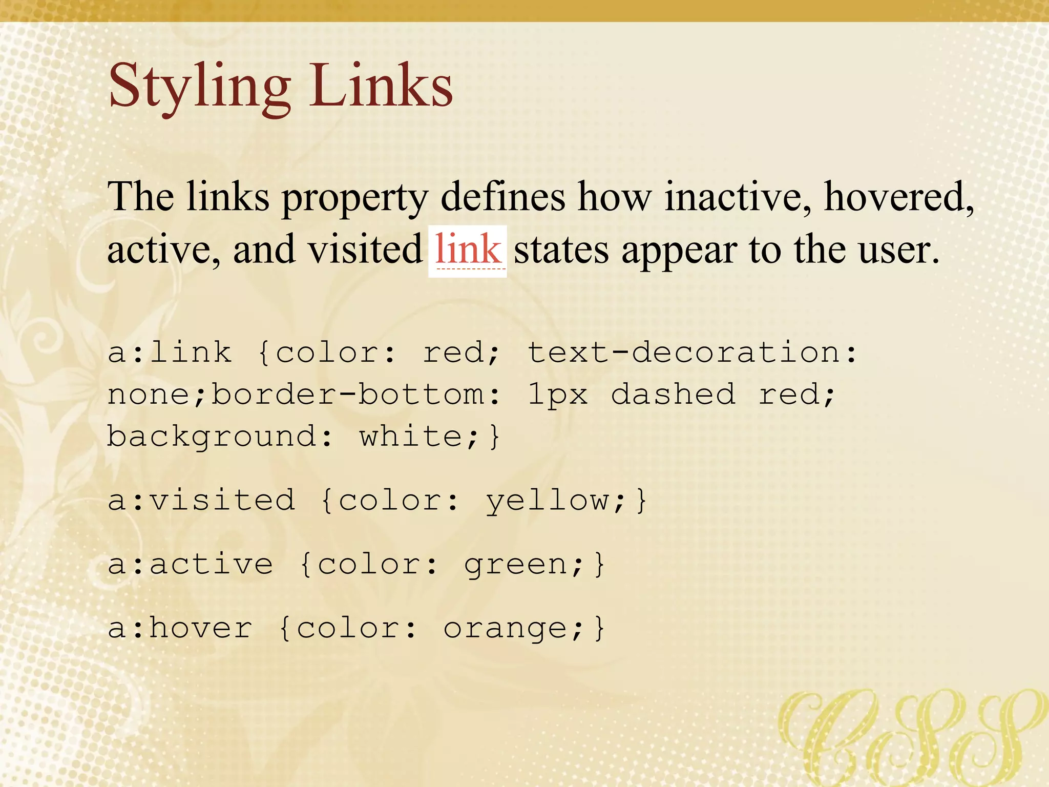 Styling Links a:link {color: red; text-decoration: none;border-bottom: 1px dashed red; background: white;}  a:visited {color: yellow;} a:active {color: green;} a:hover {color: orange;} The links property defines how inactive, hovered, active, and visited  link  states appear to the user. 