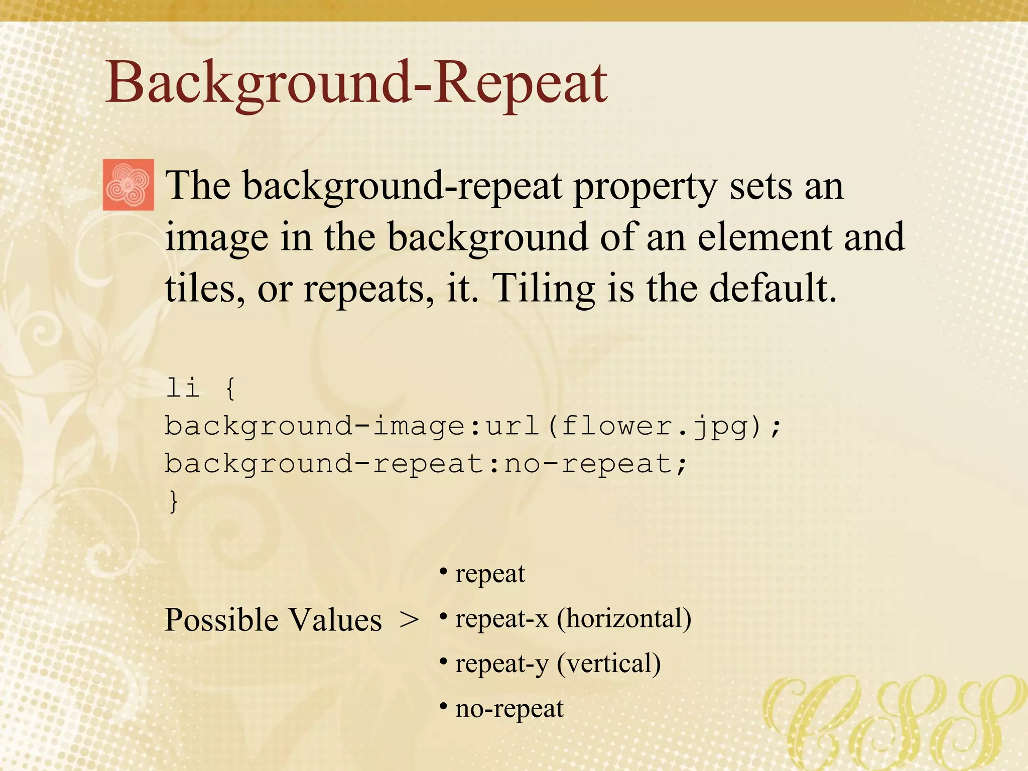 Background-Repeat li { background-image:url(flower.jpg);  background-repeat:no-repeat; } Possible Values  >  The background-repeat property sets an image in the background of an element and tiles, or repeats, it. Tiling is the default. repeat repeat-x (horizontal) repeat-y (vertical) no-repeat 