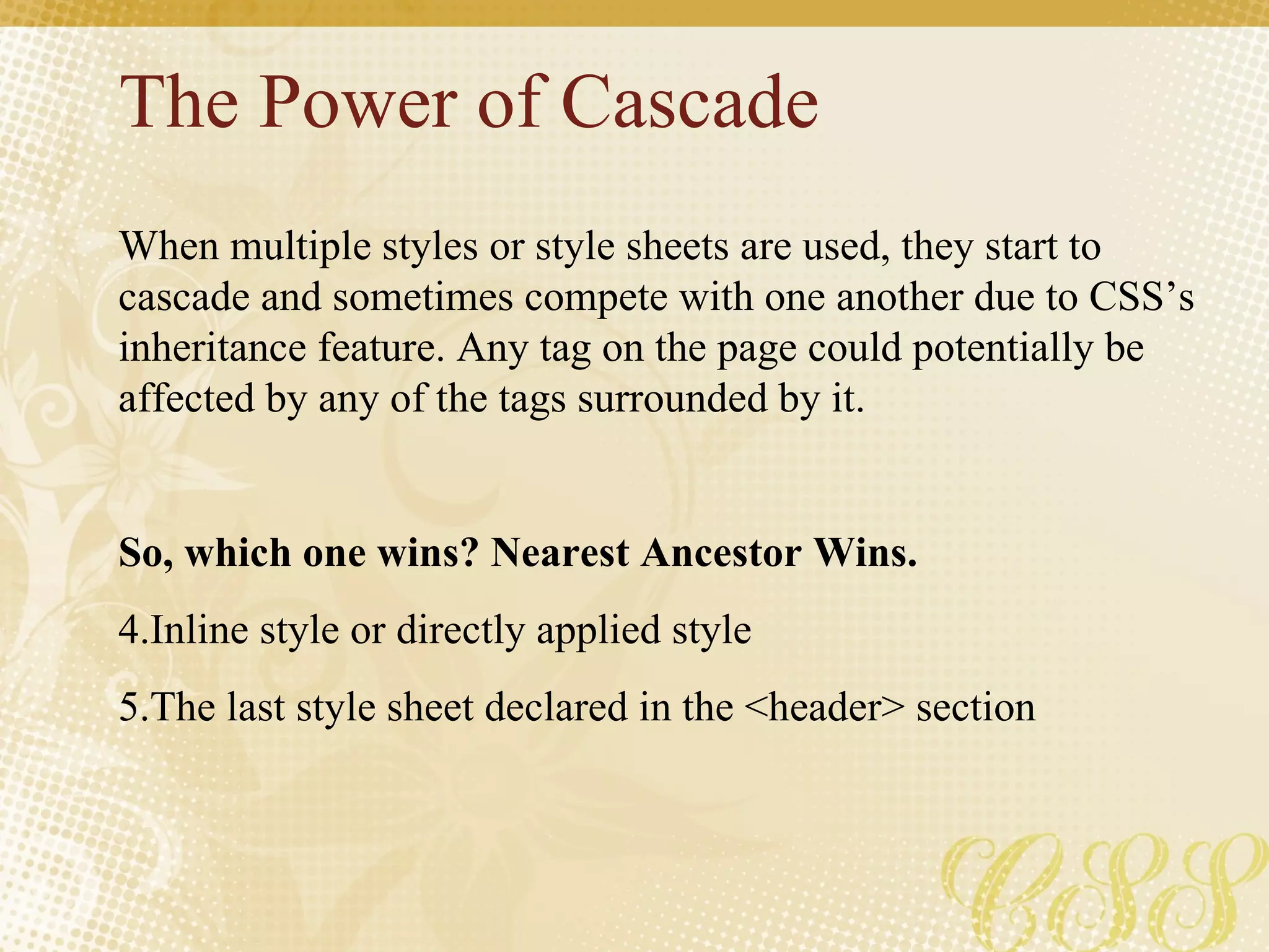 The Power of Cascade When multiple styles or style sheets are used, they start to cascade and sometimes compete with one another due to CSS’s inheritance feature. Any tag on the page could potentially be affected by any of the tags surrounded by it. So, which one wins? Nearest Ancestor Wins. Inline style or directly applied style  The last style sheet declared in the <header> section 