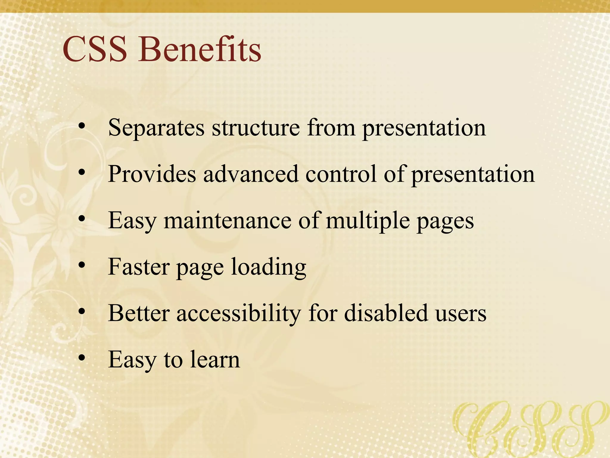 CSS Benefits Separates structure from presentation Provides advanced control of presentation Easy maintenance of multiple pages Faster page loading Better accessibility for disabled users Easy to learn 