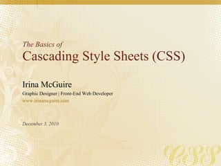 The Basics of Cascading Style Sheets (CSS) Irina McGuire Graphic Designer | Front-End Web Developer www.irinamcguire.com December 3, 2010 