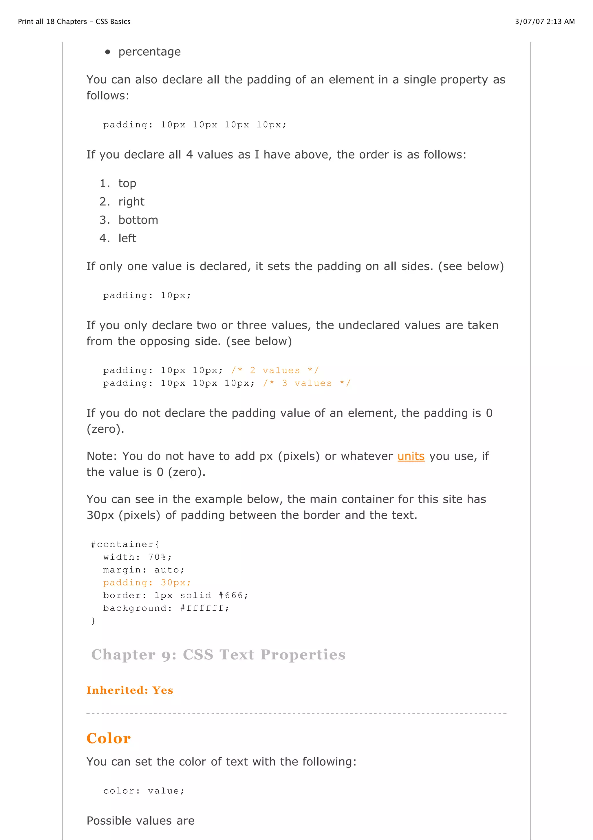3/07/07 2:13 AMPrint all 18 Chapters - CSS Basics
Page 10 of 35http://www.cssbasics.com/printfull2.html
percentage
You can also declare all the padding of an element in a single property as
follows:
If you declare all 4 values as I have above, the order is as follows:
1. top
2. right
3. bottom
4. left
If only one value is declared, it sets the padding on all sides. (see below)
If you only declare two or three values, the undeclared values are taken
from the opposing side. (see below)
If you do not declare the padding value of an element, the padding is 0
(zero).
Note: You do not have to add px (pixels) or whatever units you use, if
the value is 0 (zero).
You can see in the example below, the main container for this site has
30px (pixels) of padding between the border and the text.
Chapter 9: CSS Text Properties
Inherited: Yes
Color
You can set the color of text with the following:
Possible values are
padding: 10px 10px 10px 10px;
padding: 10px;
padding: 10px 10px; /* 2 values */
padding: 10px 10px 10px; /* 3 values */
#container{
width: 70%;
margin: auto;
padding: 30px;
border: 1px solid #666;
background: #ffffff;
}
color: value;
 