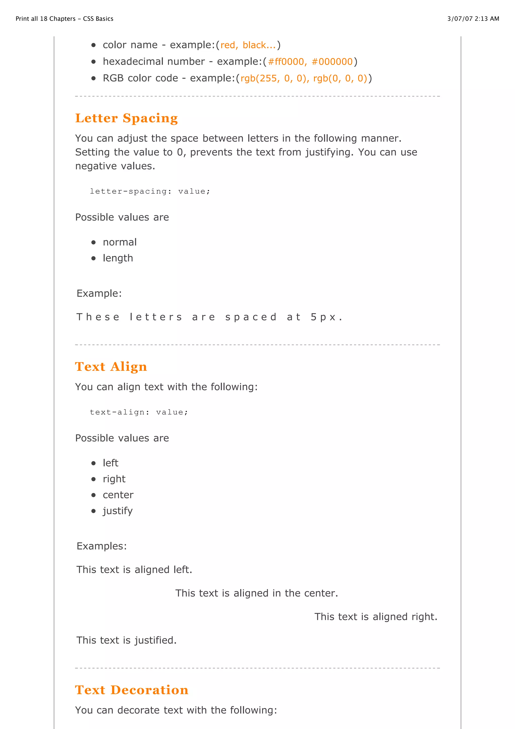 3/07/07 2:13 AMPrint all 18 Chapters - CSS Basics
Page 11 of 35http://www.cssbasics.com/printfull2.html
color name - example:(red, black...)
hexadecimal number - example:(#ff0000, #000000)
RGB color code - example:(rgb(255, 0, 0), rgb(0, 0, 0))
Letter Spacing
You can adjust the space between letters in the following manner.
Setting the value to 0, prevents the text from justifying. You can use
negative values.
Possible values are
normal
length
Example:
T h e s e l e t t e r s a r e s p a c e d a t 5 p x .
Text Align
You can align text with the following:
Possible values are
left
right
center
justify
Examples:
This text is aligned left.
This text is aligned in the center.
This text is aligned right.
This text is justified.
Text Decoration
You can decorate text with the following:
letter-spacing: value;
text-align: value;
 