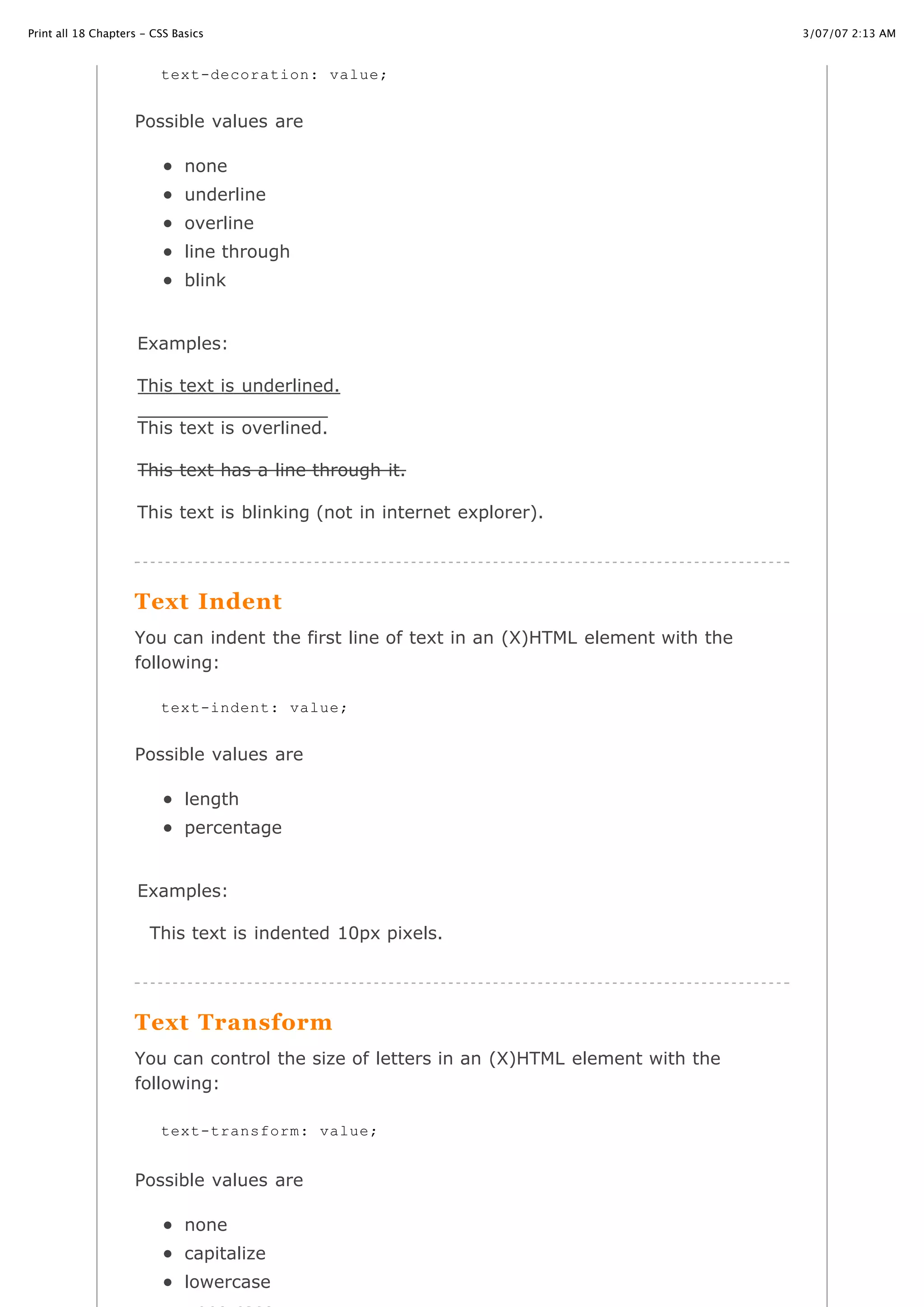3/07/07 2:13 AMPrint all 18 Chapters - CSS Basics
Page 12 of 35http://www.cssbasics.com/printfull2.html
Possible values are
none
underline
overline
line through
blink
Examples:
This text is underlined.
This text is overlined.
This text has a line through it.
This text is blinking (not in internet explorer).
Text Indent
You can indent the first line of text in an (X)HTML element with the
following:
Possible values are
length
percentage
Examples:
This text is indented 10px pixels.
Text Transform
You can control the size of letters in an (X)HTML element with the
following:
Possible values are
none
capitalize
lowercase
text-decoration: value;
text-indent: value;
text-transform: value;
 