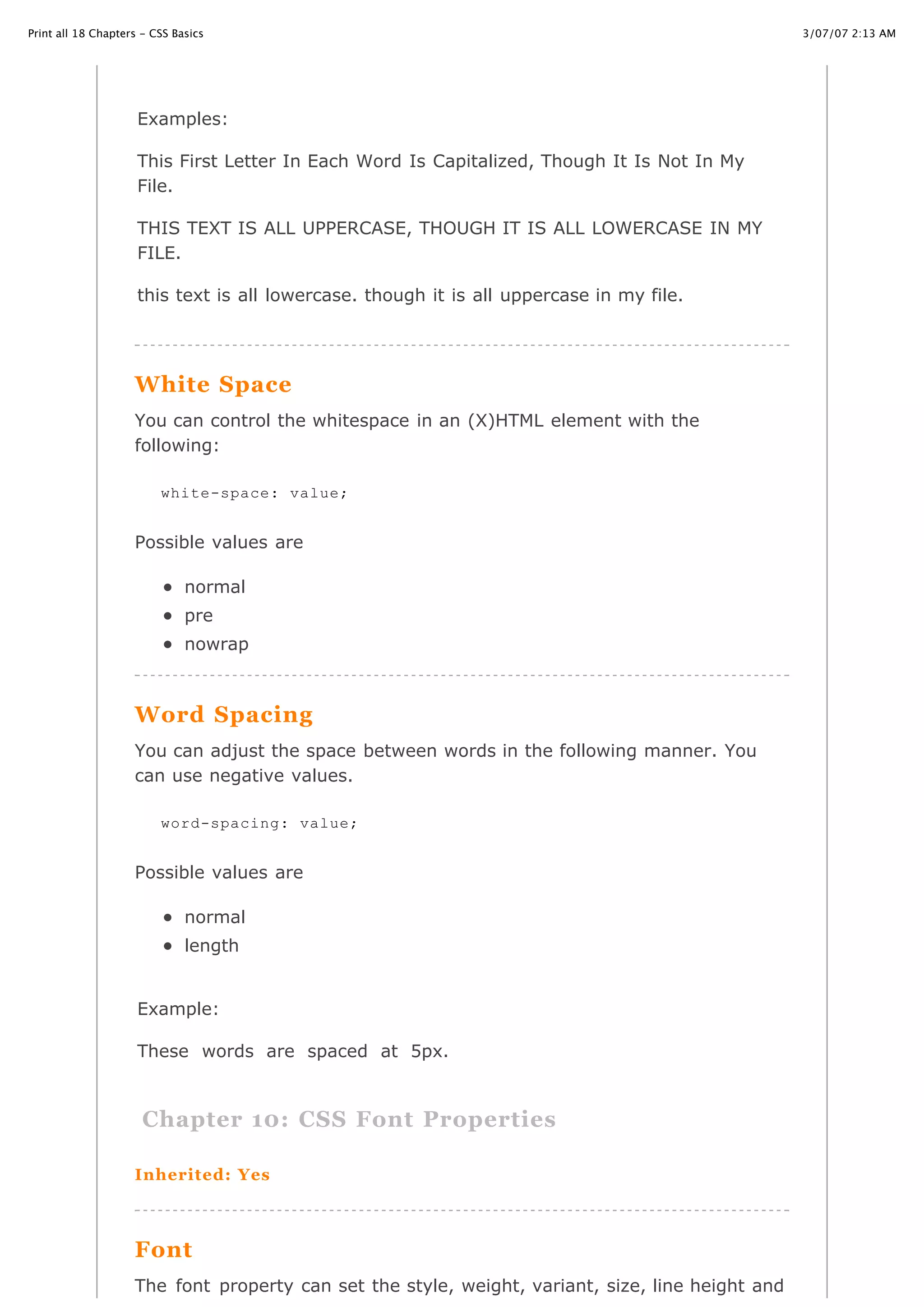 3/07/07 2:13 AMPrint all 18 Chapters - CSS Basics
Page 13 of 35http://www.cssbasics.com/printfull2.html
uppercase
Examples:
This First Letter In Each Word Is Capitalized, Though It Is Not In My
File.
THIS TEXT IS ALL UPPERCASE, THOUGH IT IS ALL LOWERCASE IN MY
FILE.
this text is all lowercase. though it is all uppercase in my file.
White Space
You can control the whitespace in an (X)HTML element with the
following:
Possible values are
normal
pre
nowrap
Word Spacing
You can adjust the space between words in the following manner. You
can use negative values.
Possible values are
normal
length
Example:
These words are spaced at 5px.
Chapter 10: CSS Font Properties
Inherited: Yes
Font
The font property can set the style, weight, variant, size, line height and
white-space: value;
word-spacing: value;
 