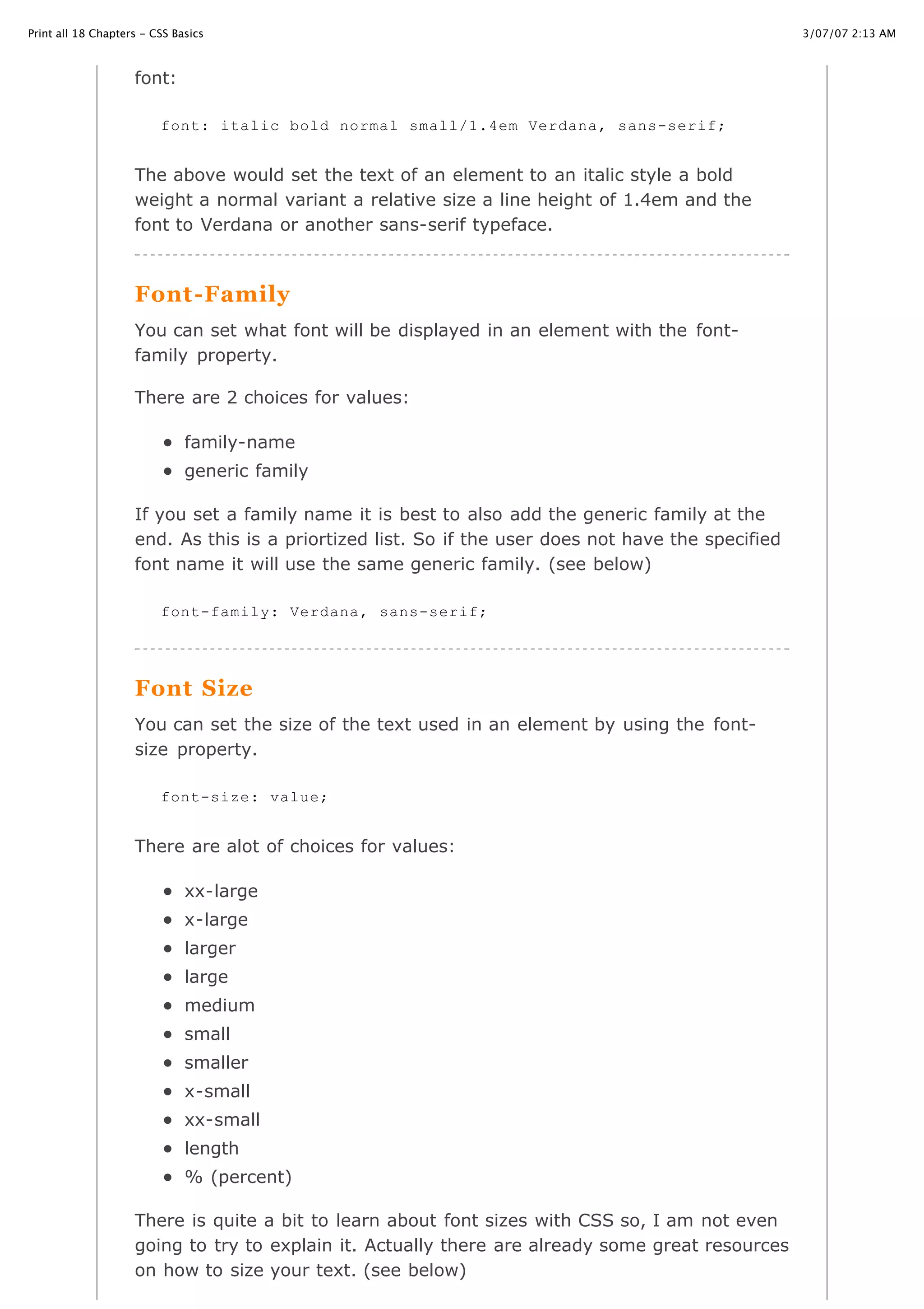 3/07/07 2:13 AMPrint all 18 Chapters - CSS Basics
Page 14 of 35http://www.cssbasics.com/printfull2.html
font:
The above would set the text of an element to an italic style a bold
weight a normal variant a relative size a line height of 1.4em and the
font to Verdana or another sans-serif typeface.
Font-Family
You can set what font will be displayed in an element with the font-
family property.
There are 2 choices for values:
family-name
generic family
If you set a family name it is best to also add the generic family at the
end. As this is a priortized list. So if the user does not have the specified
font name it will use the same generic family. (see below)
Font Size
You can set the size of the text used in an element by using the font-
size property.
There are alot of choices for values:
xx-large
x-large
larger
large
medium
small
smaller
x-small
xx-small
length
% (percent)
There is quite a bit to learn about font sizes with CSS so, I am not even
going to try to explain it. Actually there are already some great resources
on how to size your text. (see below)
font: italic bold normal small/1.4em Verdana, sans-serif;
font-family: Verdana, sans-serif;
font-size: value;
 