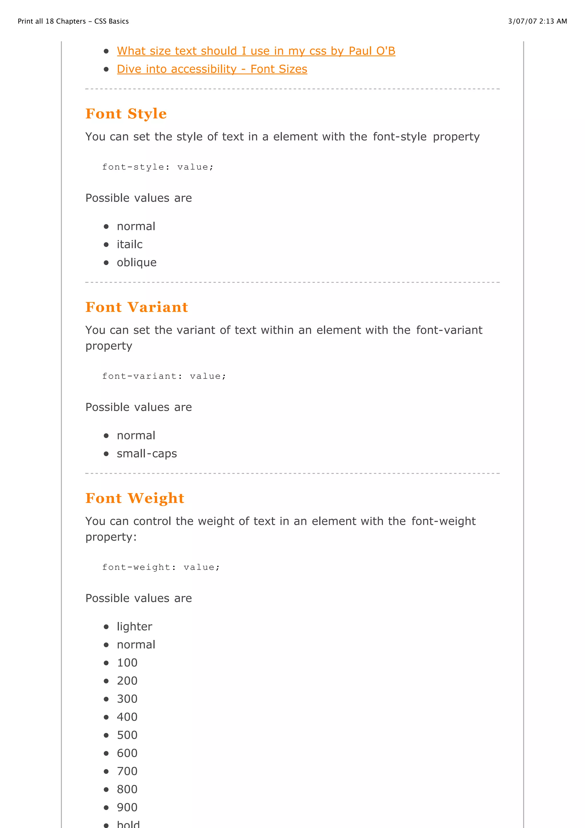 3/07/07 2:13 AMPrint all 18 Chapters - CSS Basics
Page 15 of 35http://www.cssbasics.com/printfull2.html
What size text should I use in my css by Paul O'B
Dive into accessibility - Font Sizes
Font Style
You can set the style of text in a element with the font-style property
Possible values are
normal
itailc
oblique
Font Variant
You can set the variant of text within an element with the font-variant
property
Possible values are
normal
small-caps
Font Weight
You can control the weight of text in an element with the font-weight
property:
Possible values are
lighter
normal
100
200
300
400
500
600
700
800
900
font-style: value;
font-variant: value;
font-weight: value;
 