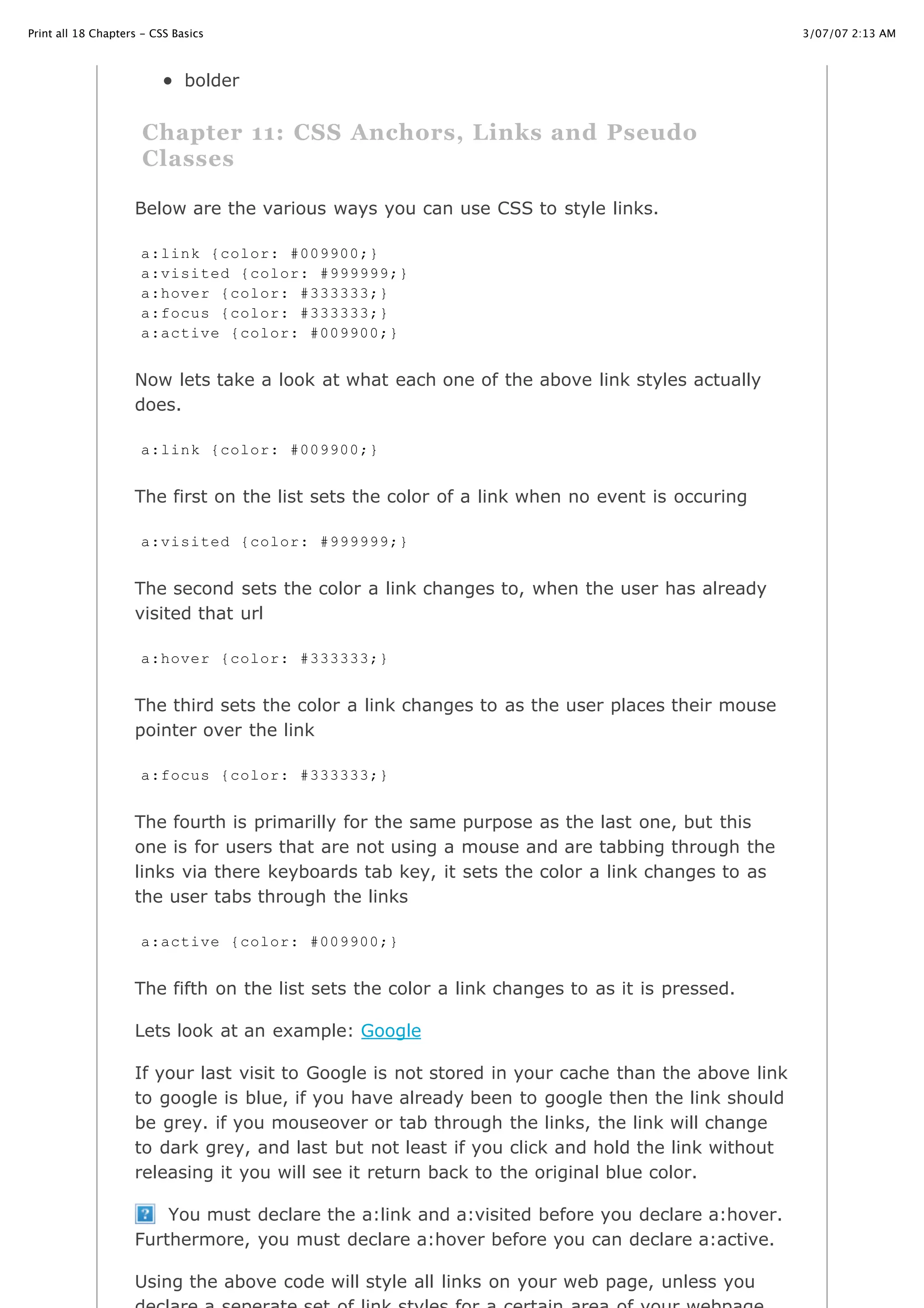3/07/07 2:13 AMPrint all 18 Chapters - CSS Basics
Page 16 of 35http://www.cssbasics.com/printfull2.html
bolder
Chapter 11: CSS Anchors, Links and Pseudo
Classes
Below are the various ways you can use CSS to style links.
Now lets take a look at what each one of the above link styles actually
does.
The first on the list sets the color of a link when no event is occuring
The second sets the color a link changes to, when the user has already
visited that url
The third sets the color a link changes to as the user places their mouse
pointer over the link
The fourth is primarilly for the same purpose as the last one, but this
one is for users that are not using a mouse and are tabbing through the
links via there keyboards tab key, it sets the color a link changes to as
the user tabs through the links
The fifth on the list sets the color a link changes to as it is pressed.
Lets look at an example: Google
If your last visit to Google is not stored in your cache than the above link
to google is blue, if you have already been to google then the link should
be grey. if you mouseover or tab through the links, the link will change
to dark grey, and last but not least if you click and hold the link without
releasing it you will see it return back to the original blue color.
You must declare the a:link and a:visited before you declare a:hover.
Furthermore, you must declare a:hover before you can declare a:active.
Using the above code will style all links on your web page, unless you
a:link {color: #009900;}
a:visited {color: #999999;}
a:hover {color: #333333;}
a:focus {color: #333333;}
a:active {color: #009900;}
a:link {color: #009900;}
a:visited {color: #999999;}
a:hover {color: #333333;}
a:focus {color: #333333;}
a:active {color: #009900;}
 