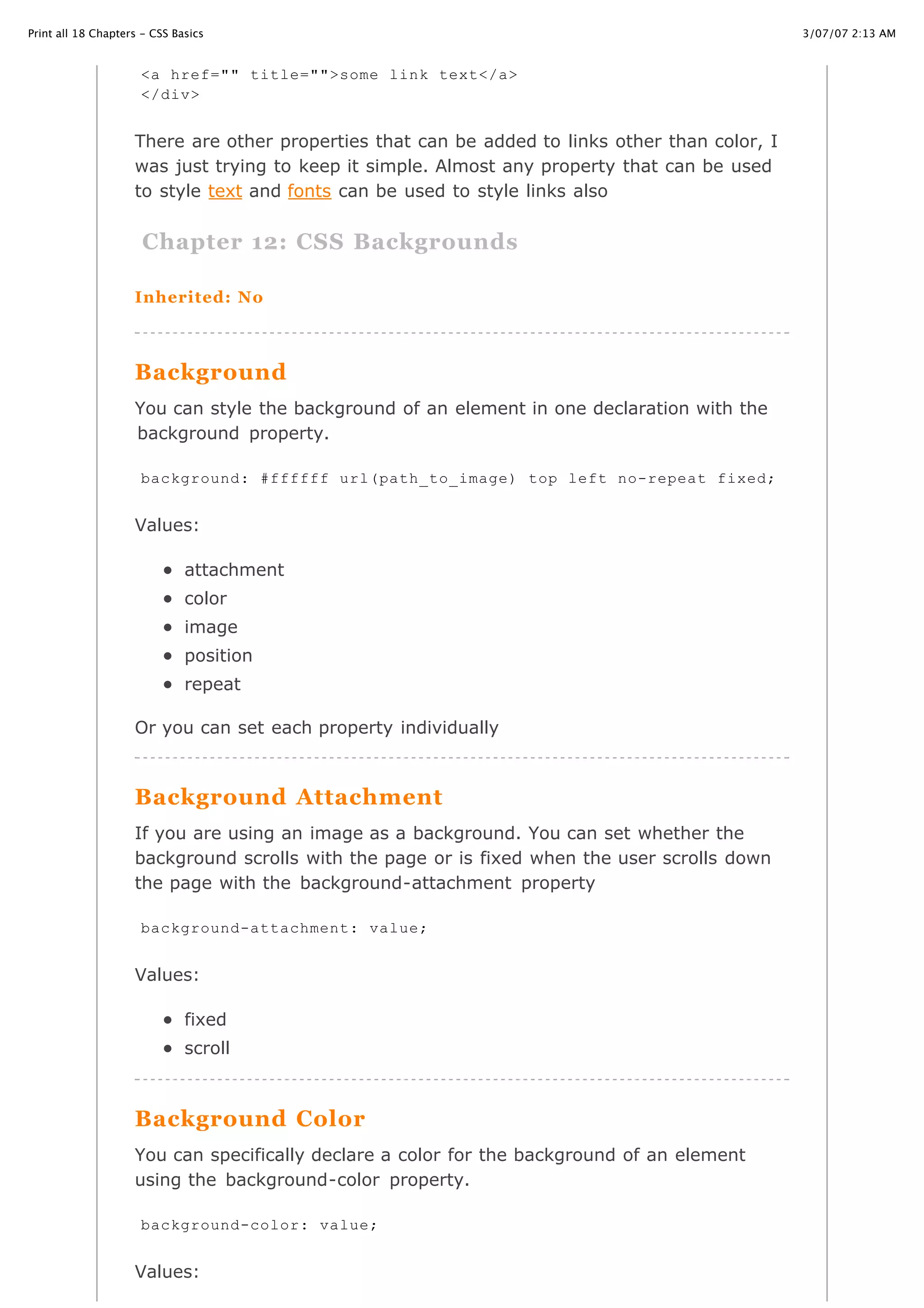 3/07/07 2:13 AMPrint all 18 Chapters - CSS Basics
Page 18 of 35http://www.cssbasics.com/printfull2.html
There are other properties that can be added to links other than color, I
was just trying to keep it simple. Almost any property that can be used
to style text and fonts can be used to style links also
Chapter 12: CSS Backgrounds
Inherited: No
Background
You can style the background of an element in one declaration with the
background property.
Values:
attachment
color
image
position
repeat
Or you can set each property individually
Background Attachment
If you are using an image as a background. You can set whether the
background scrolls with the page or is fixed when the user scrolls down
the page with the background-attachment property
Values:
fixed
scroll
Background Color
You can specifically declare a color for the background of an element
using the background-color property.
Values:
<a href="" title="">some link text</a>
</div>
background: #ffffff url(path_to_image) top left no-repeat fixed;
background-attachment: value;
background-color: value;
 