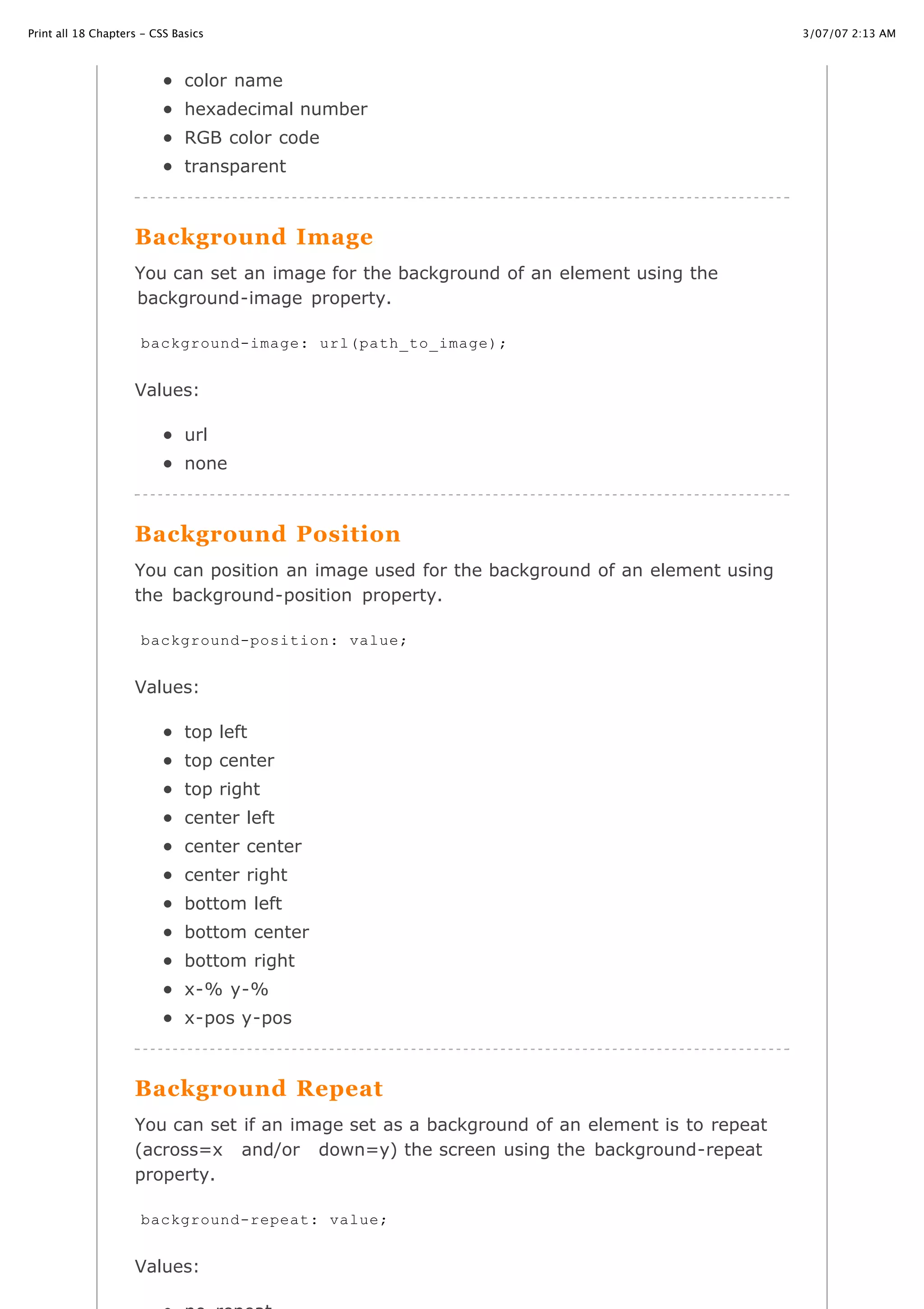 3/07/07 2:13 AMPrint all 18 Chapters - CSS Basics
Page 19 of 35http://www.cssbasics.com/printfull2.html
color name
hexadecimal number
RGB color code
transparent
Background Image
You can set an image for the background of an element using the
background-image property.
Values:
url
none
Background Position
You can position an image used for the background of an element using
the background-position property.
Values:
top left
top center
top right
center left
center center
center right
bottom left
bottom center
bottom right
x-% y-%
x-pos y-pos
Background Repeat
You can set if an image set as a background of an element is to repeat
(across=x and/or down=y) the screen using the background-repeat
property.
Values:
background-image: url(path_to_image);
background-position: value;
background-repeat: value;
 