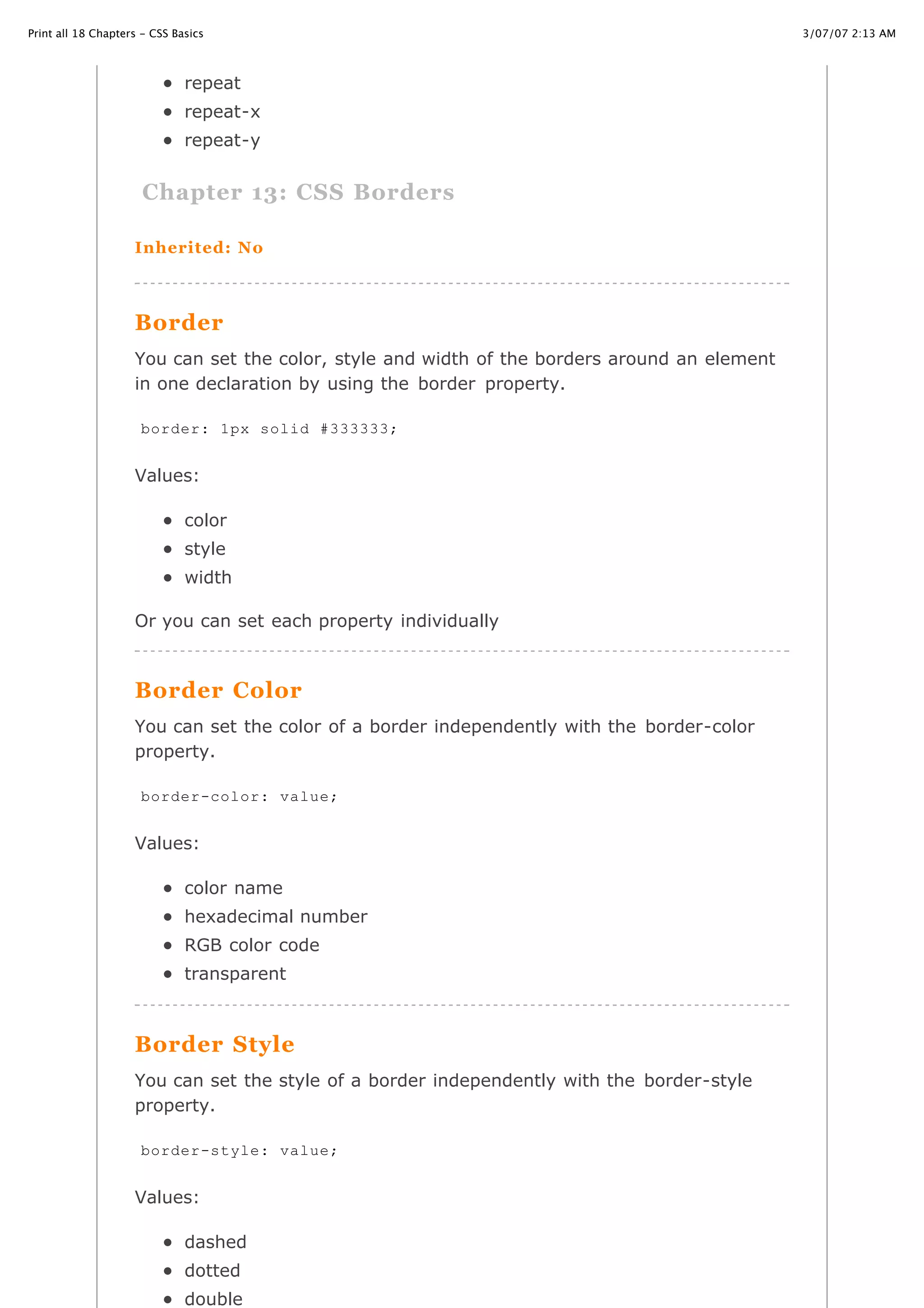 3/07/07 2:13 AMPrint all 18 Chapters - CSS Basics
Page 20 of 35http://www.cssbasics.com/printfull2.html
repeat
repeat-x
repeat-y
Chapter 13: CSS Borders
Inherited: No
Border
You can set the color, style and width of the borders around an element
in one declaration by using the border property.
Values:
color
style
width
Or you can set each property individually
Border Color
You can set the color of a border independently with the border-color
property.
Values:
color name
hexadecimal number
RGB color code
transparent
Border Style
You can set the style of a border independently with the border-style
property.
Values:
dashed
dotted
double
border: 1px solid #333333;
border-color: value;
border-style: value;
 